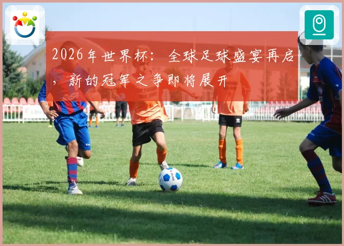2026年世界杯：全球足球盛宴再启，新的冠军之争即将展开