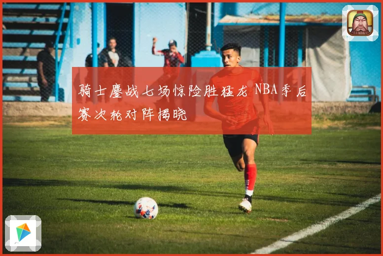 骑士鏖战七场惊险胜猛龙 NBA季后赛次轮对阵揭晓