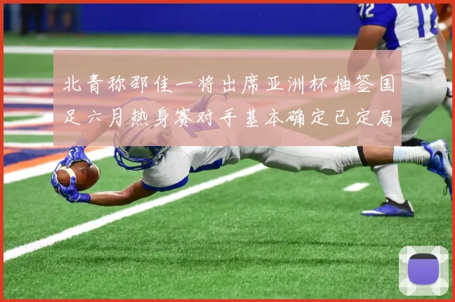 北青称邵佳一将出席亚洲杯抽签国足六月热身赛对手基本确定已定局