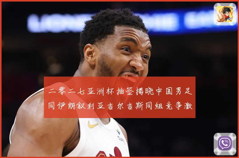 二零二七亚洲杯抽签揭晓中国男足同伊朗叙利亚吉尔吉斯同组竞争激战术观察