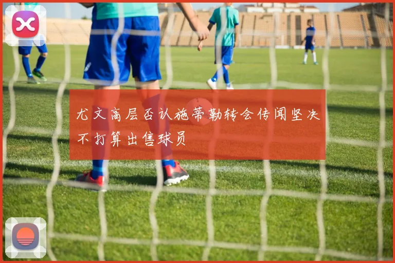 尤文高层否认施蒂勒转会传闻坚决不打算出售球员