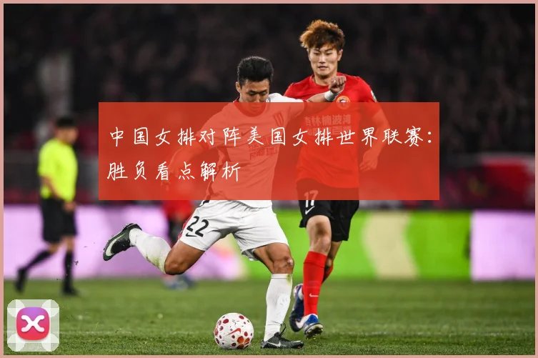 中国女排对阵美国女排世界联赛：胜负看点解析