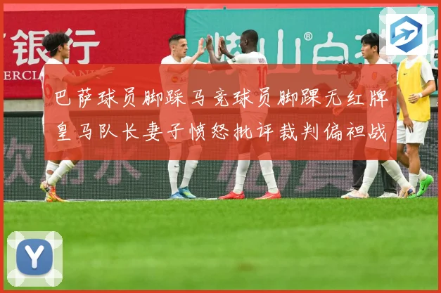 巴萨球员脚踩马竞球员脚踝无红牌皇马队长妻子愤怒批评裁判偏袒战术观察