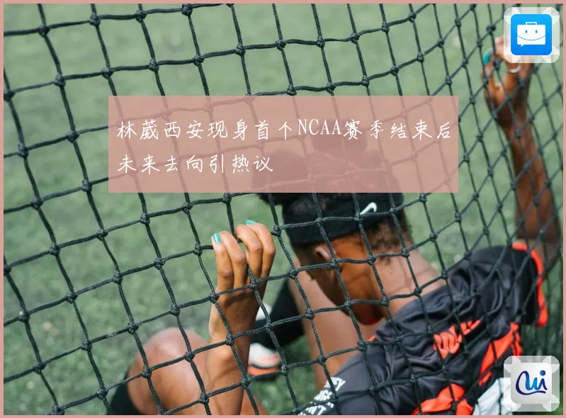 林葳西安现身首个NCAA赛季结束后未来去向引热议
