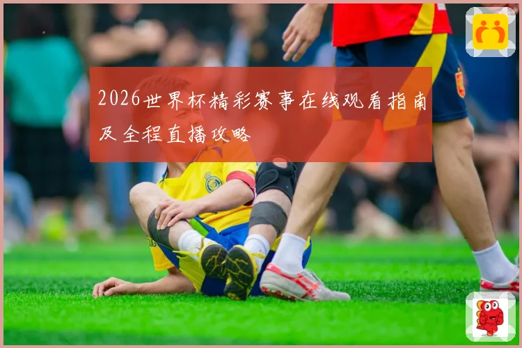 2026世界杯精彩赛事在线观看指南及全程直播攻略