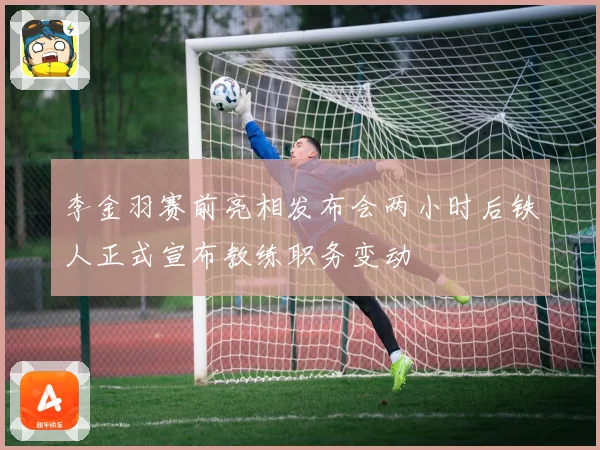 李金羽赛前亮相发布会两小时后铁人正式宣布教练职务变动