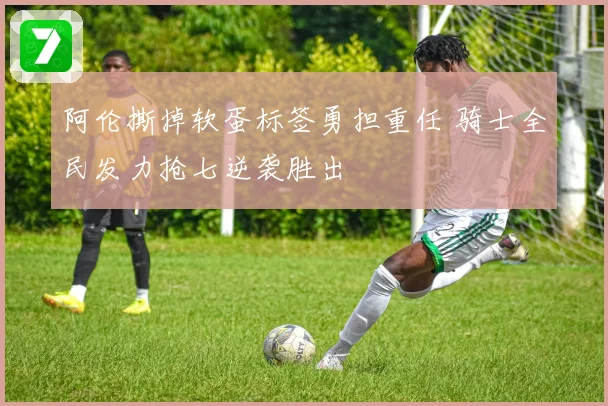 阿伦撕掉软蛋标签勇担重任 骑士全民发力抢七逆袭胜出