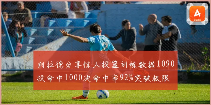 利拉德分享惊人投篮训练数据1090投命中1000次命中率92%突破极限