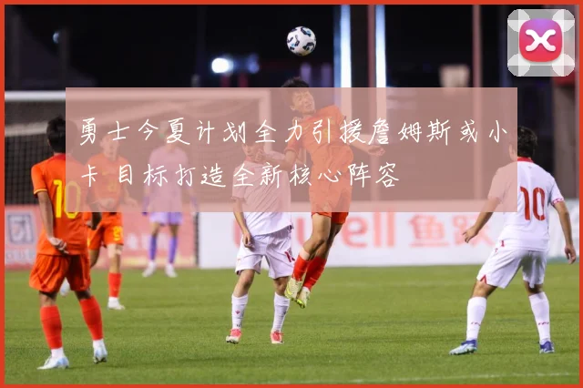 勇士今夏计划全力引援詹姆斯或小卡 目标打造全新核心阵容