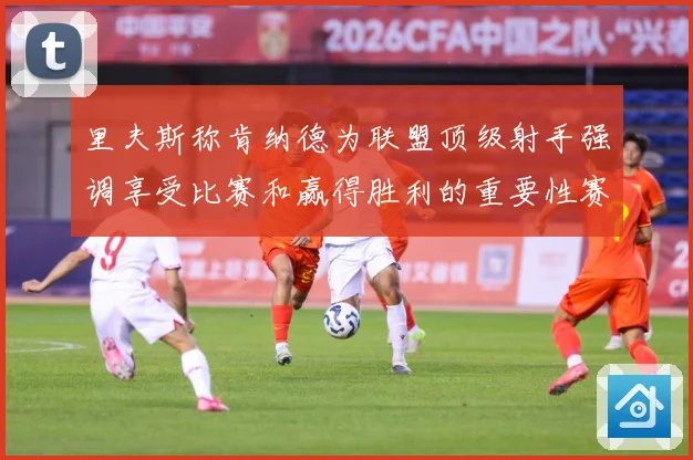 里夫斯称肯纳德为联盟顶级射手强调享受比赛和赢得胜利的重要性赛场复盘