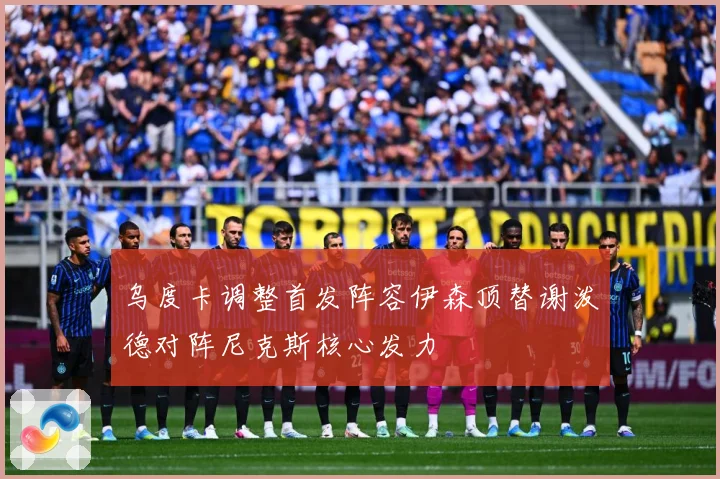 乌度卡调整首发阵容伊森顶替谢泼德对阵尼克斯核心发力