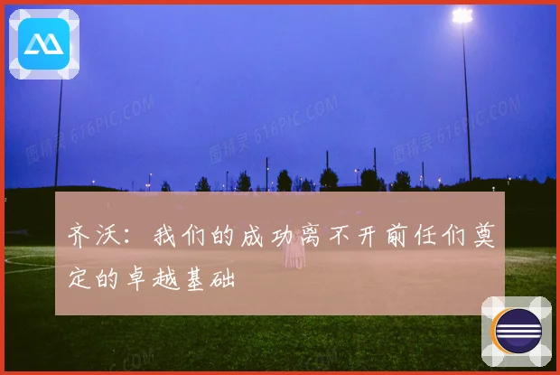齐沃：我们的成功离不开前任们奠定的卓越基础