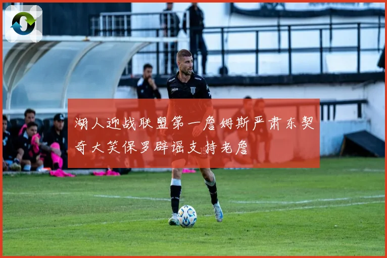 湖人迎战联盟第一詹姆斯严肃东契奇大笑保罗辟谣支持老詹