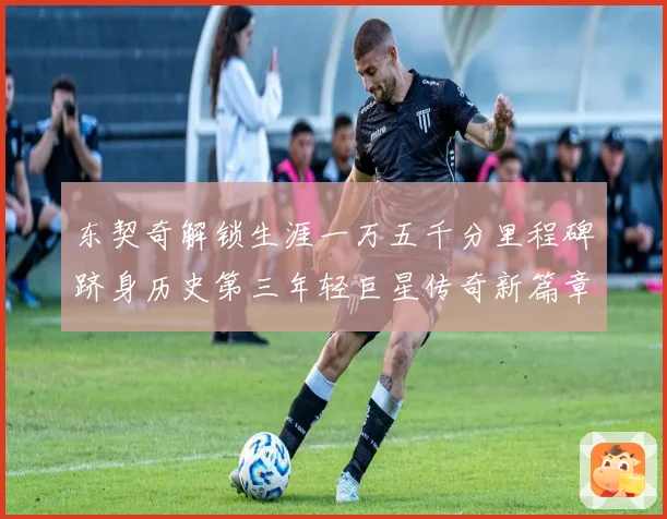 东契奇解锁生涯一万五千分里程碑跻身历史第三年轻巨星传奇新篇章