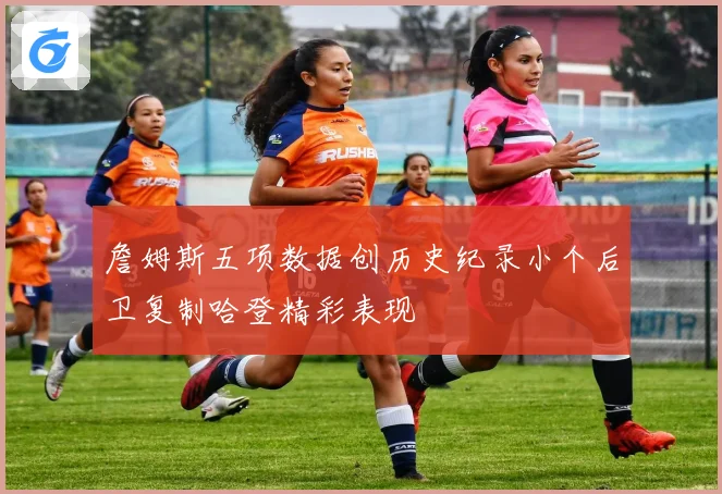 詹姆斯五项数据创历史纪录小个后卫复制哈登精彩表现