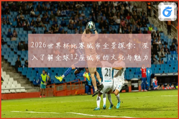2026世界杯比赛城市全景探索：深入了解全球12座城市的文化与魅力