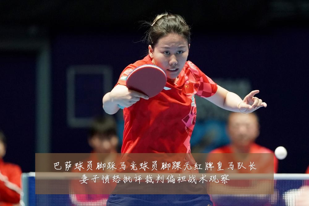 巴萨球员脚踩马竞球员脚踝无红牌皇马队长妻子愤怒批评裁判偏袒战术观察